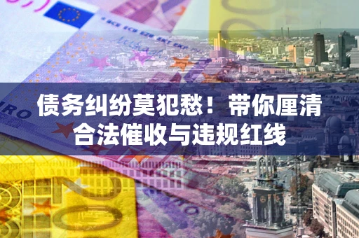 武汉债务纠纷莫犯愁！带你厘清合法催收与违规红线