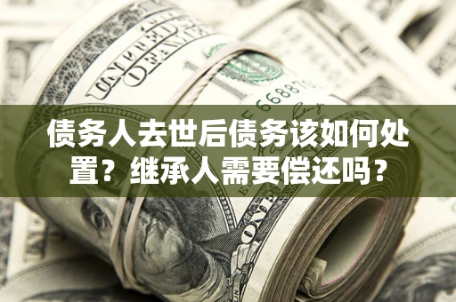 武汉债务人去世后债务该如何处置？继承人需要偿还吗？