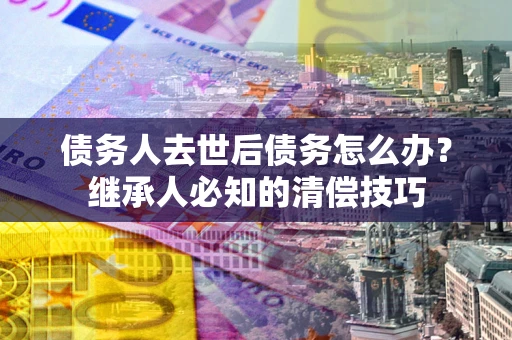 武汉债务人去世后债务怎么办？继承人必知的清偿技巧
